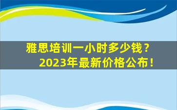 雅思培训一小时多少钱？ 2023年最新价格公布！